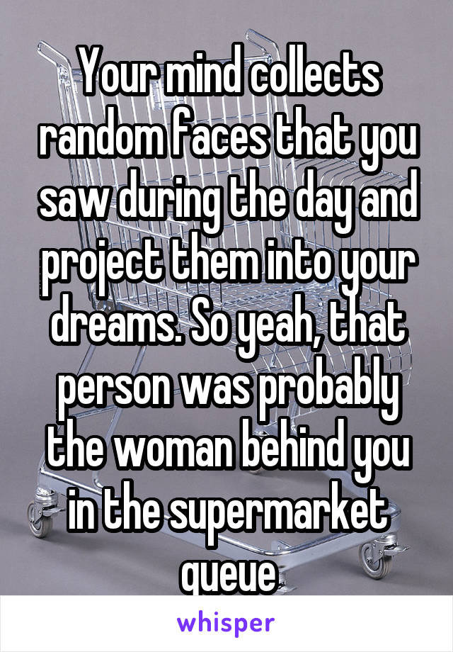 Your mind collects random faces that you saw during the day and project them into your dreams. So yeah, that person was probably the woman behind you in the supermarket queue