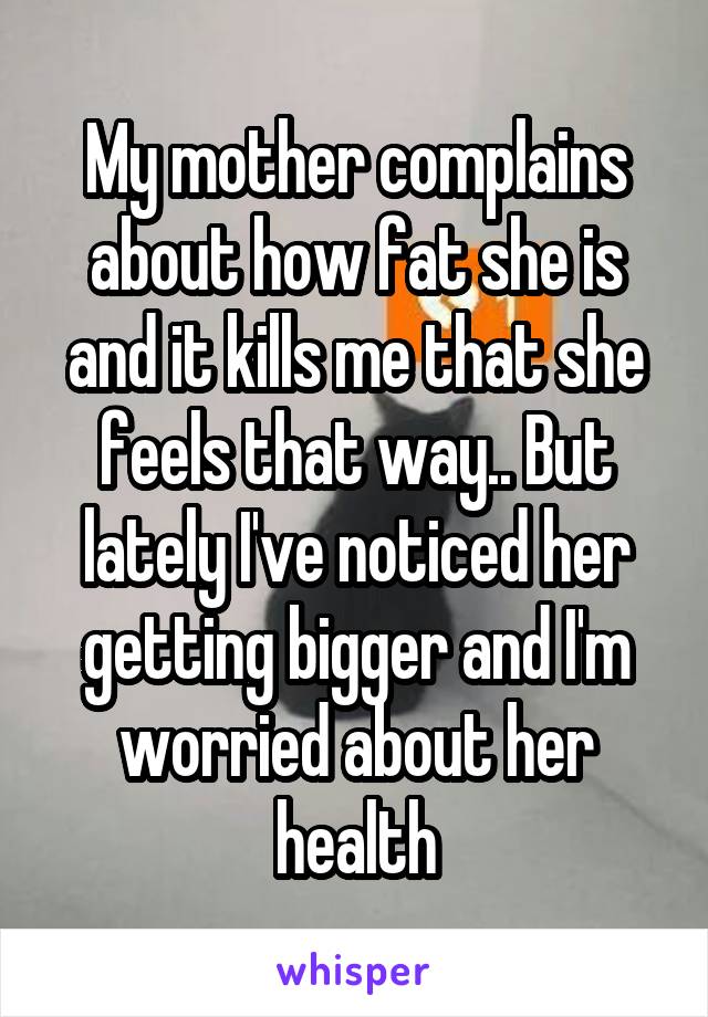 My mother complains about how fat she is and it kills me that she feels that way.. But lately I've noticed her getting bigger and I'm worried about her health