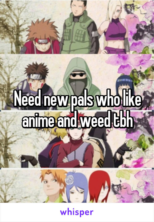 Need new pals who like anime and weed tbh