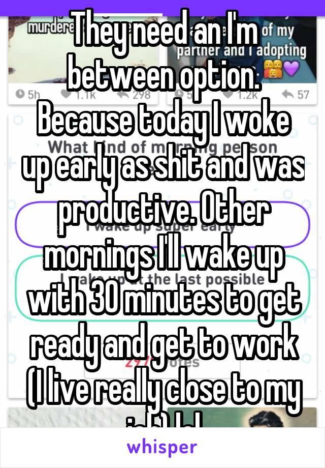 They need an I'm between option. Because today I woke up early as shit and was productive. Other mornings I'll wake up with 30 minutes to get ready and get to work (I live really close to my job) lol