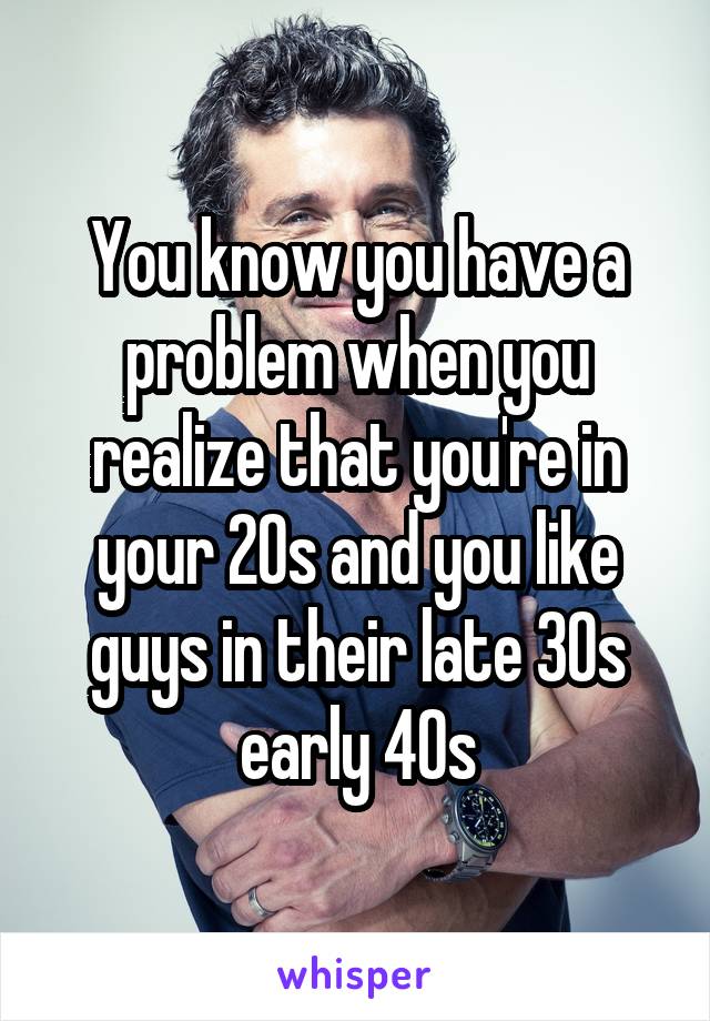 You know you have a problem when you realize that you're in your 20s and you like guys in their late 30s early 40s