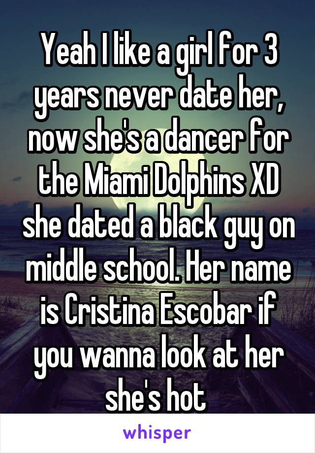 Yeah I like a girl for 3 years never date her, now she's a dancer for the Miami Dolphins XD she dated a black guy on middle school. Her name is Cristina Escobar if you wanna look at her she's hot 