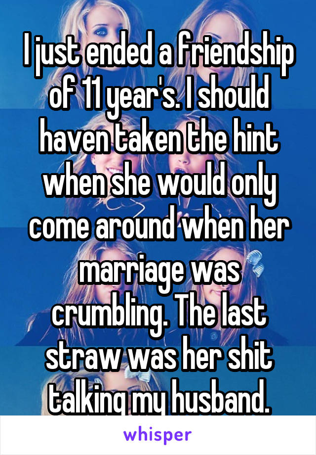 I just ended a friendship of 11 year's. I should haven taken the hint when she would only come around when her marriage was crumbling. The last straw was her shit talking my husband.