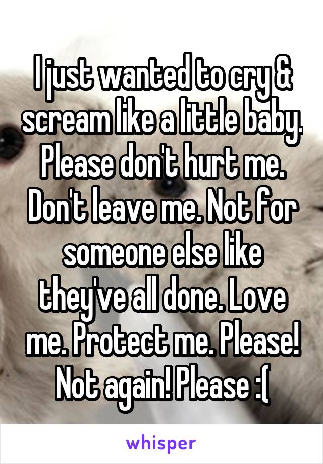 I just wanted to cry & scream like a little baby. Please don't hurt me. Don't leave me. Not for someone else like they've all done. Love me. Protect me. Please! Not again! Please :(