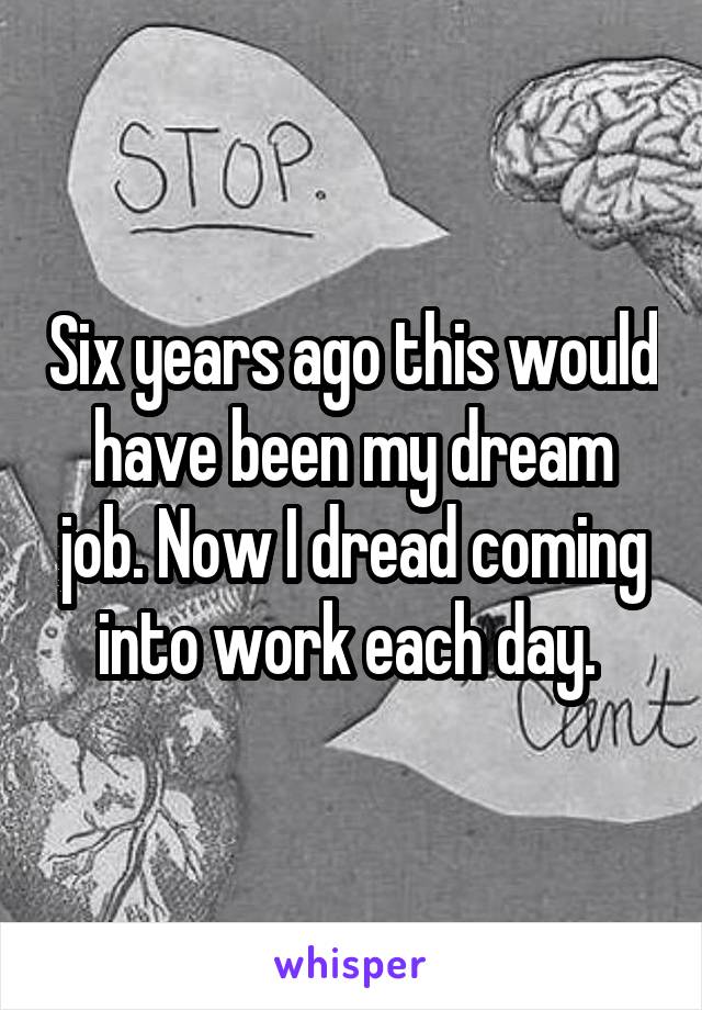 Six years ago this would have been my dream job. Now I dread coming into work each day. 