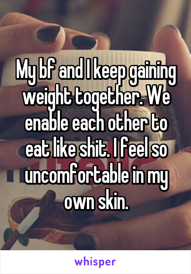 My bf and I keep gaining weight together. We enable each other to eat like shit. I feel so uncomfortable in my own skin.