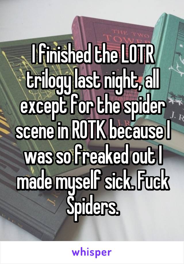 I finished the LOTR trilogy last night, all except for the spider scene in ROTK because I was so freaked out I made myself sick. Fuck Spiders.