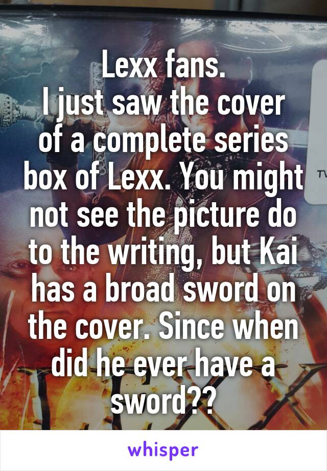 Lexx fans.
I just saw the cover of a complete series box of Lexx. You might not see the picture do to the writing, but Kai has a broad sword on the cover. Since when did he ever have a sword??