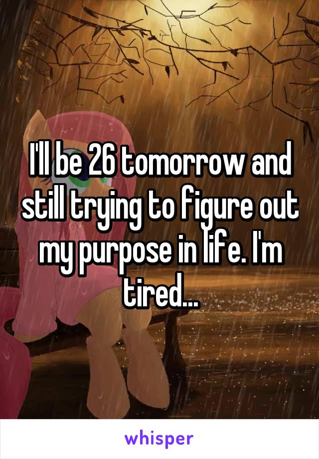 I'll be 26 tomorrow and still trying to figure out my purpose in life. I'm tired...