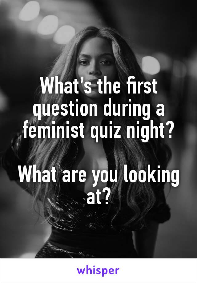 What’s the first question during a feminist quiz night?

What are you looking at?

