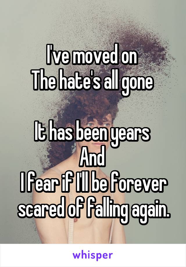 I've moved on 
The hate's all gone 

It has been years 
And 
I fear if I'll be forever scared of falling again.