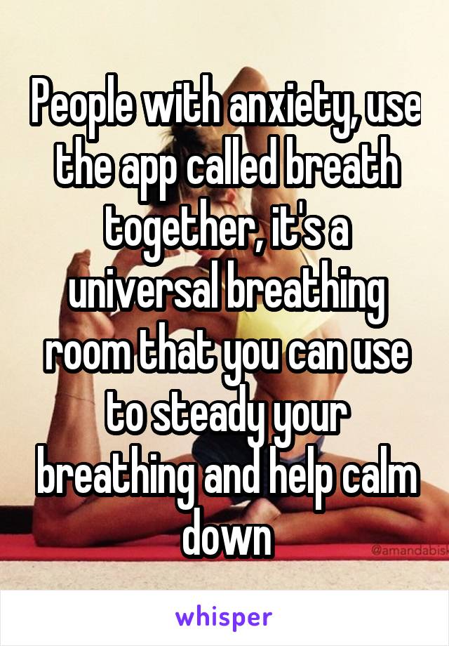 People with anxiety, use the app called breath together, it's a universal breathing room that you can use to steady your breathing and help calm down