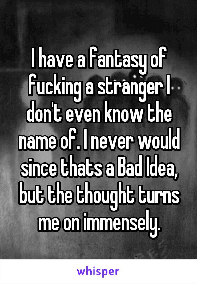 I have a fantasy of fucking a stranger I don't even know the name of. I never would since thats a Bad Idea, but the thought turns me on immensely.