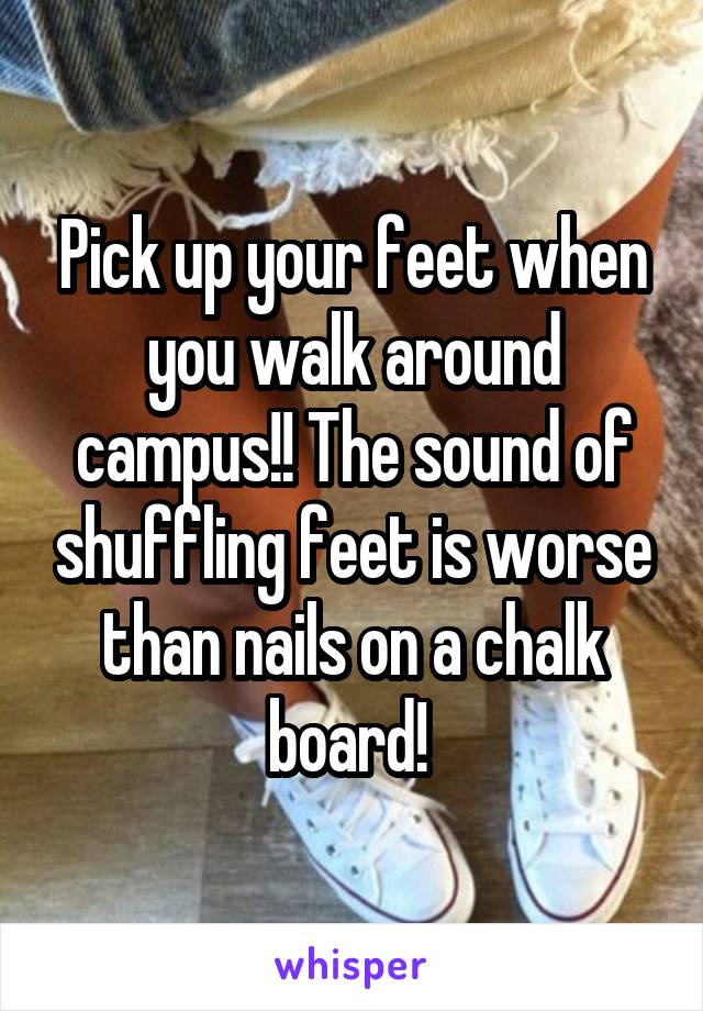 Pick up your feet when you walk around campus!! The sound of shuffling feet is worse than nails on a chalk board! 