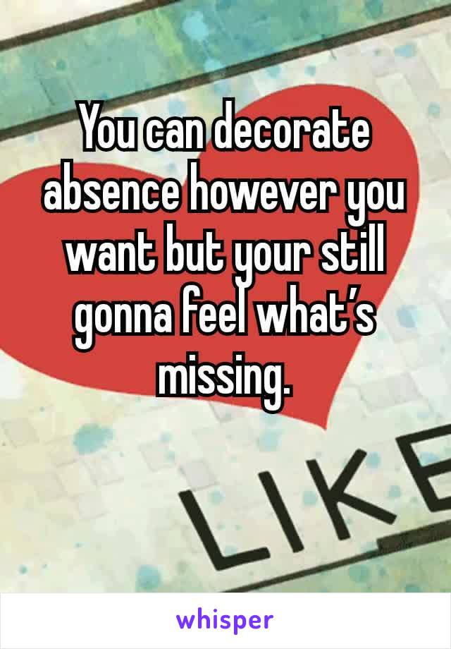 You can decorate absence however you want but your still gonna feel what’s missing.