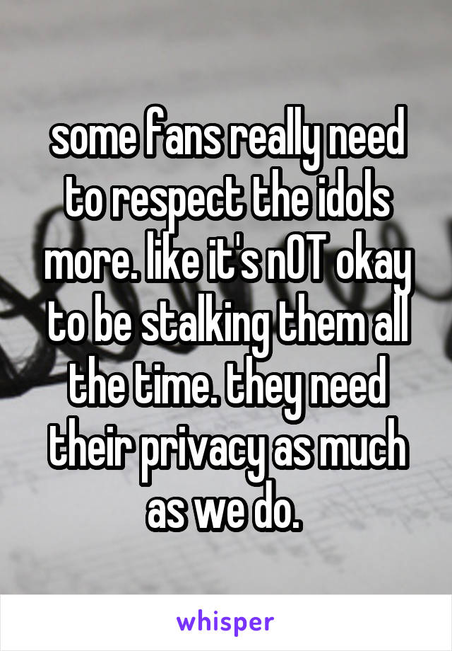 some fans really need to respect the idols more. like it's nOT okay to be stalking them all the time. they need their privacy as much as we do. 