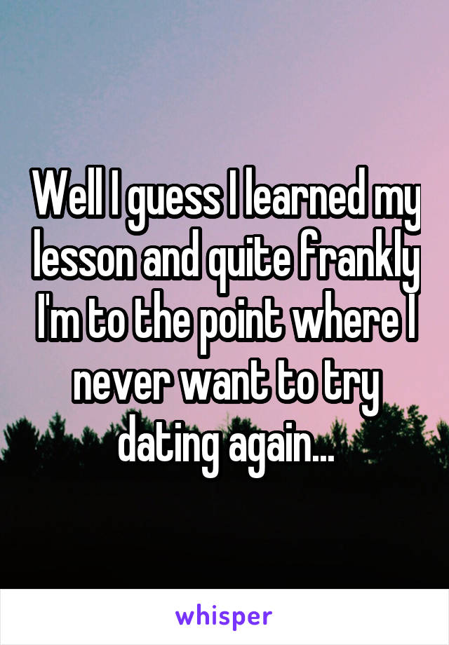 Well I guess I learned my lesson and quite frankly I'm to the point where I never want to try dating again...