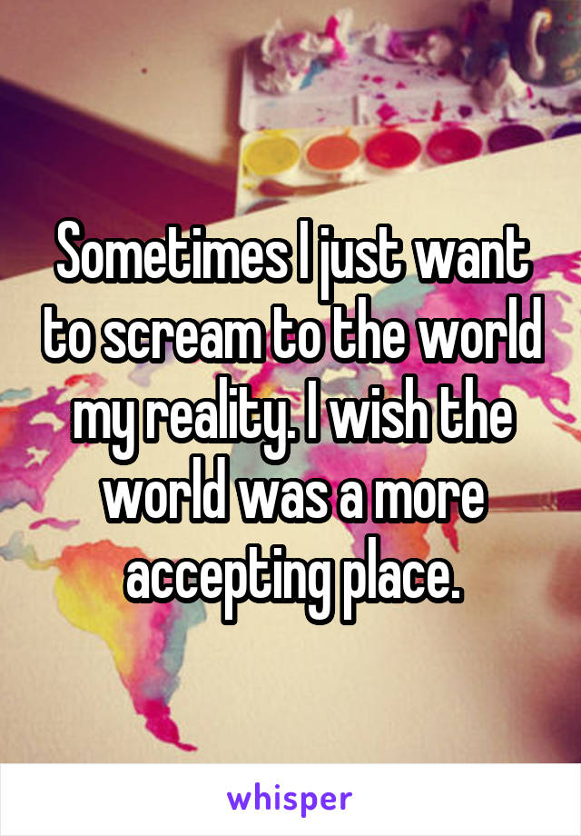 Sometimes I just want to scream to the world my reality. I wish the world was a more accepting place.