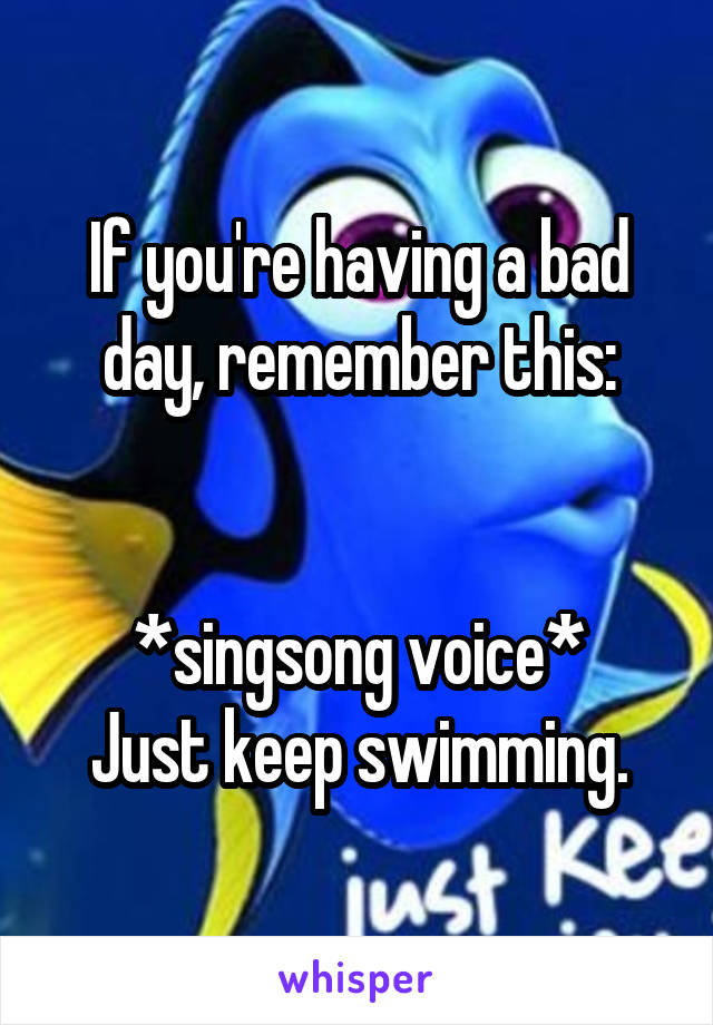 If you're having a bad day, remember this:


*singsong voice*
Just keep swimming.