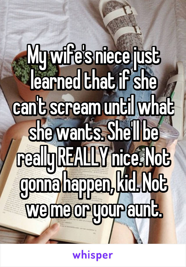 My wife's niece just learned that if she can't scream until what she wants. She'll be really REALLY nice. Not gonna happen, kid. Not we me or your aunt.