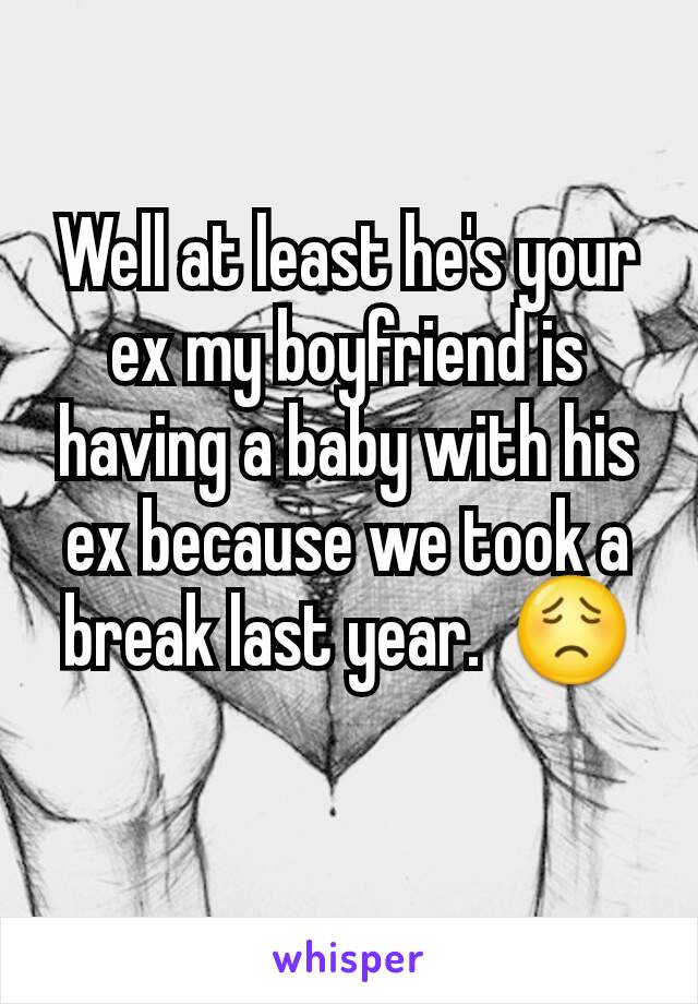 Well at least he's your ex my boyfriend is having a baby with his ex because we took a break last year.  😟