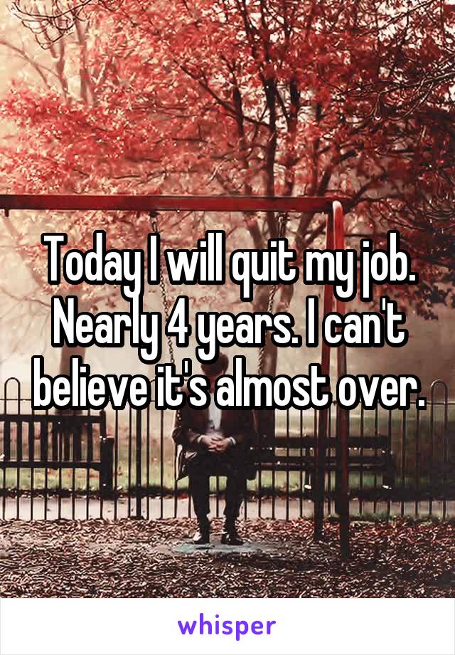 Today I will quit my job. Nearly 4 years. I can't believe it's almost over.