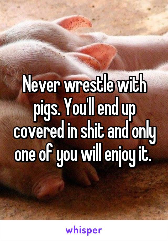 Never wrestle with pigs. You'll end up covered in shit and only one of you will enjoy it. 