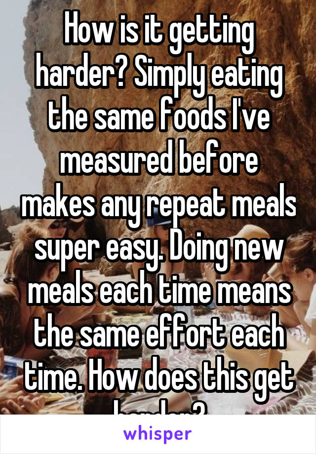 How is it getting harder? Simply eating the same foods I've measured before makes any repeat meals super easy. Doing new meals each time means the same effort each time. How does this get harder?