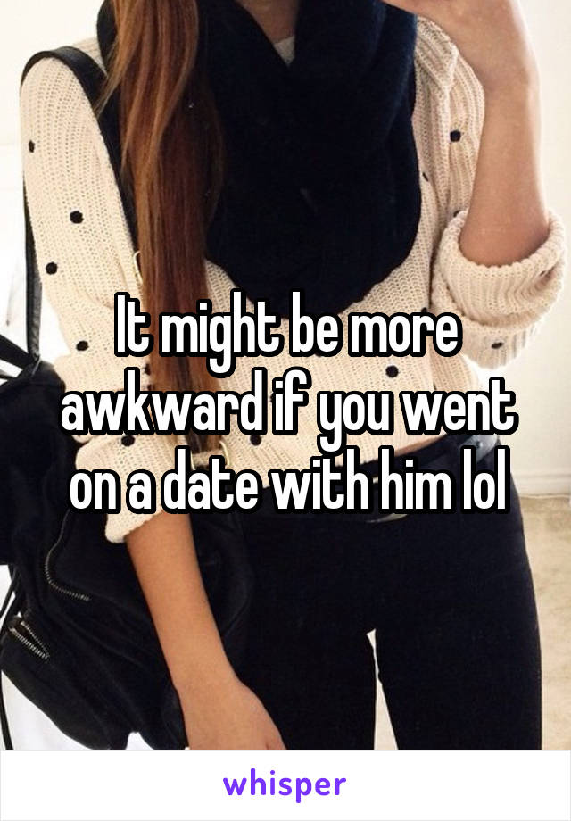 It might be more awkward if you went on a date with him lol