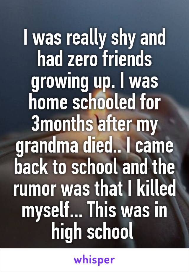 I was really shy and had zero friends growing up. I was home schooled for 3months after my grandma died.. I came back to school and the rumor was that I killed myself... This was in high school 