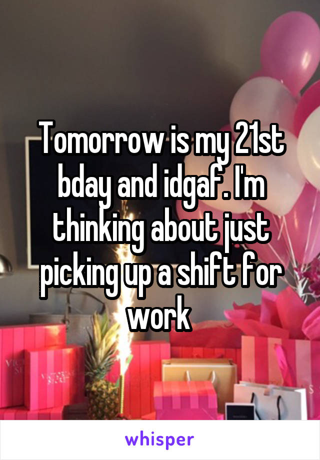 Tomorrow is my 21st bday and idgaf. I'm thinking about just picking up a shift for work 