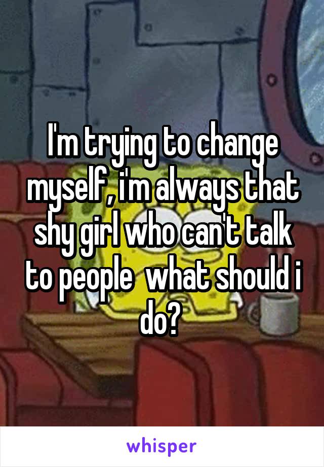 I'm trying to change myself, i'm always that shy girl who can't talk to people  what should i do? 