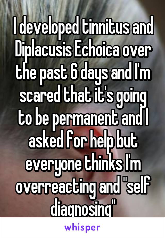 I developed tinnitus and Diplacusis Echoica over the past 6 days and I'm scared that it's going to be permanent and I asked for help but everyone thinks I'm overreacting and "self diagnosing"