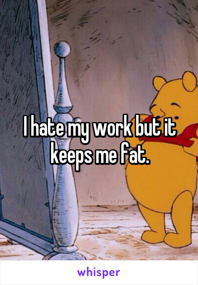 I hate my work but it keeps me fat.