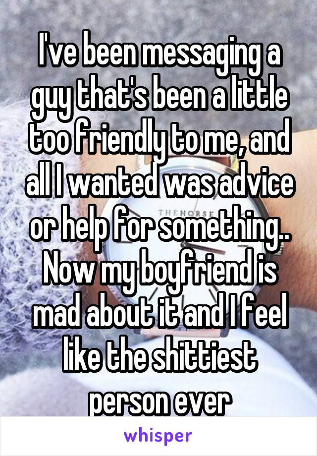 I've been messaging a guy that's been a little too friendly to me, and all I wanted was advice or help for something.. Now my boyfriend is mad about it and I feel like the shittiest person ever