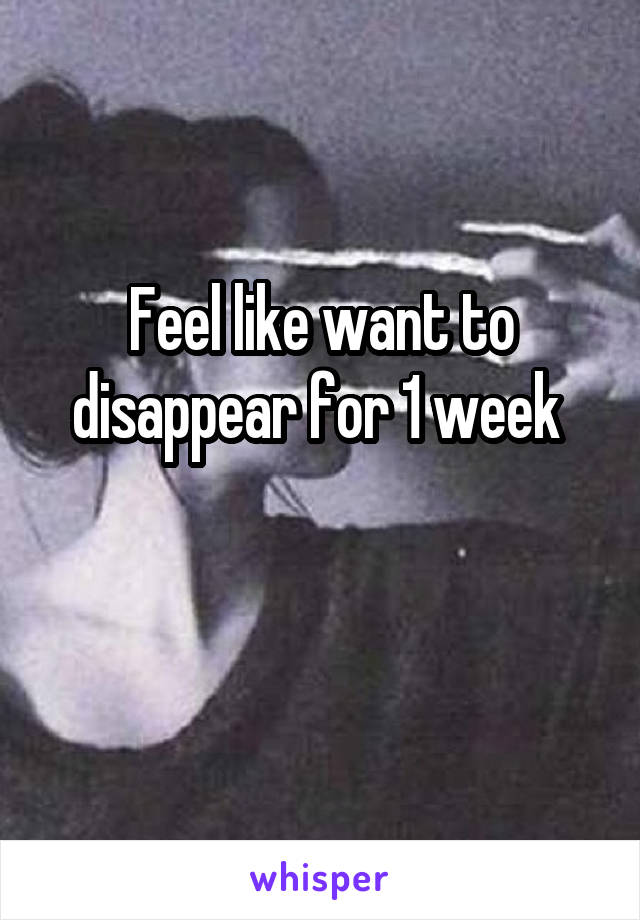 Feel like want to disappear for 1 week 

