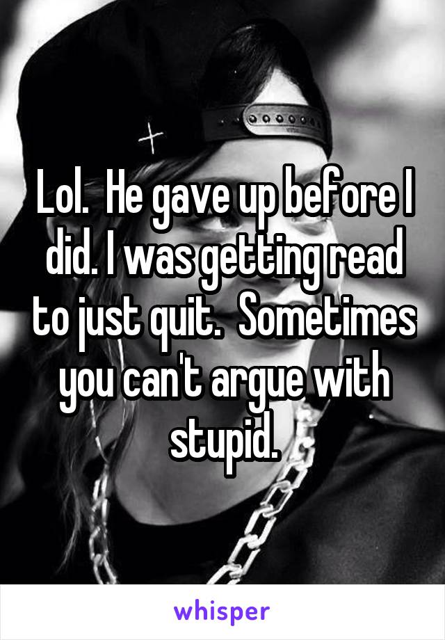 Lol.  He gave up before I did. I was getting read to just quit.  Sometimes you can't argue with stupid.