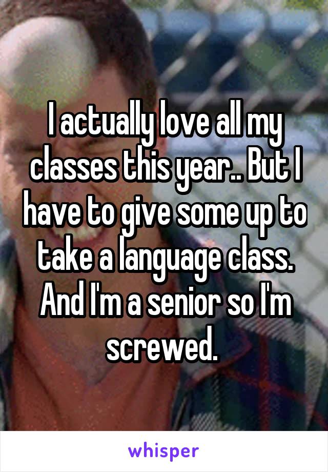 I actually love all my classes this year.. But I have to give some up to take a language class. And I'm a senior so I'm screwed. 