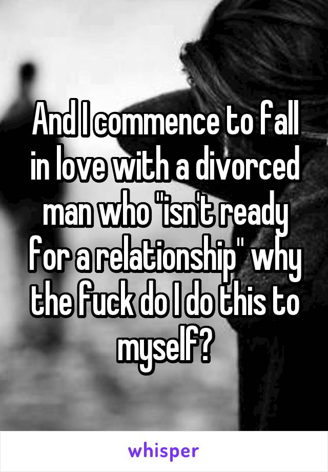 And I commence to fall in love with a divorced man who "isn't ready for a relationship" why the fuck do I do this to myself?