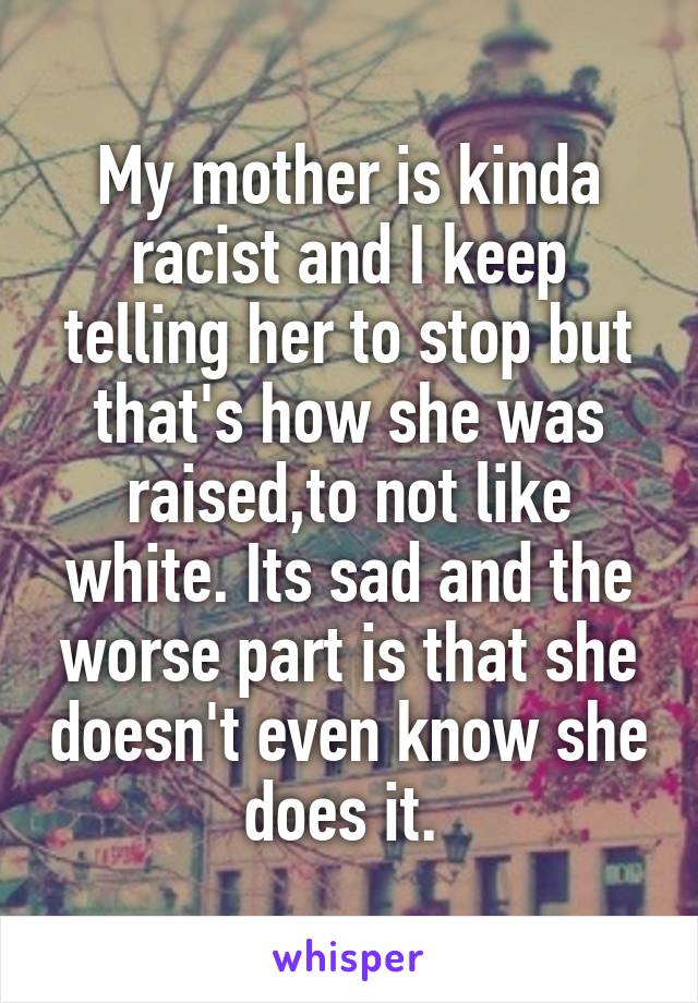 My mother is kinda racist and I keep telling her to stop but that's how she was raised,to not like white. Its sad and the worse part is that she doesn't even know she does it. 