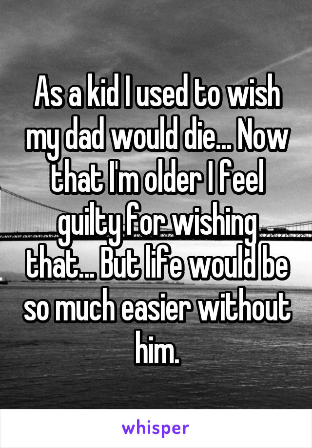 As a kid I used to wish my dad would die... Now that I'm older I feel guilty for wishing that... But life would be so much easier without him.