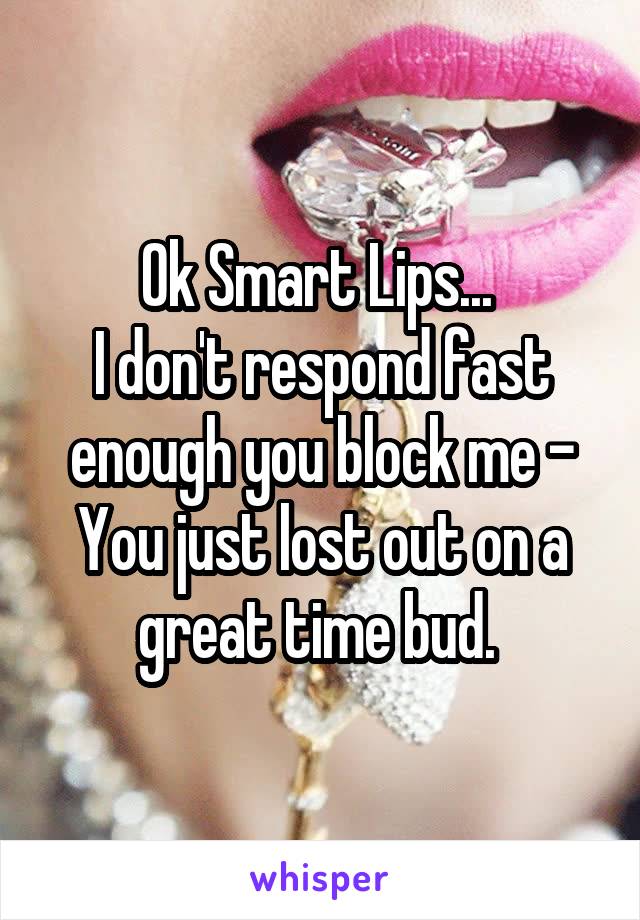 Ok Smart Lips... 
I don't respond fast enough you block me - You just lost out on a great time bud. 