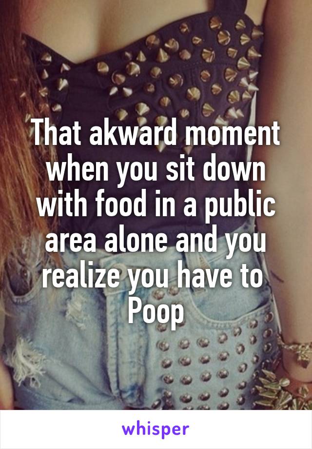 That akward moment when you sit down with food in a public area alone and you realize you have to 
Poop