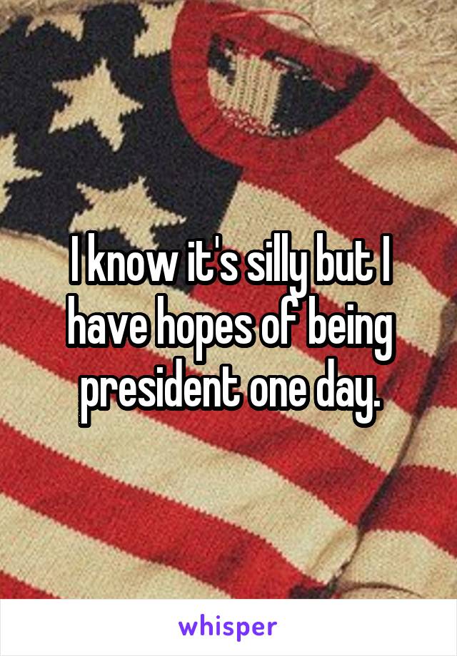 I know it's silly but I have hopes of being president one day.