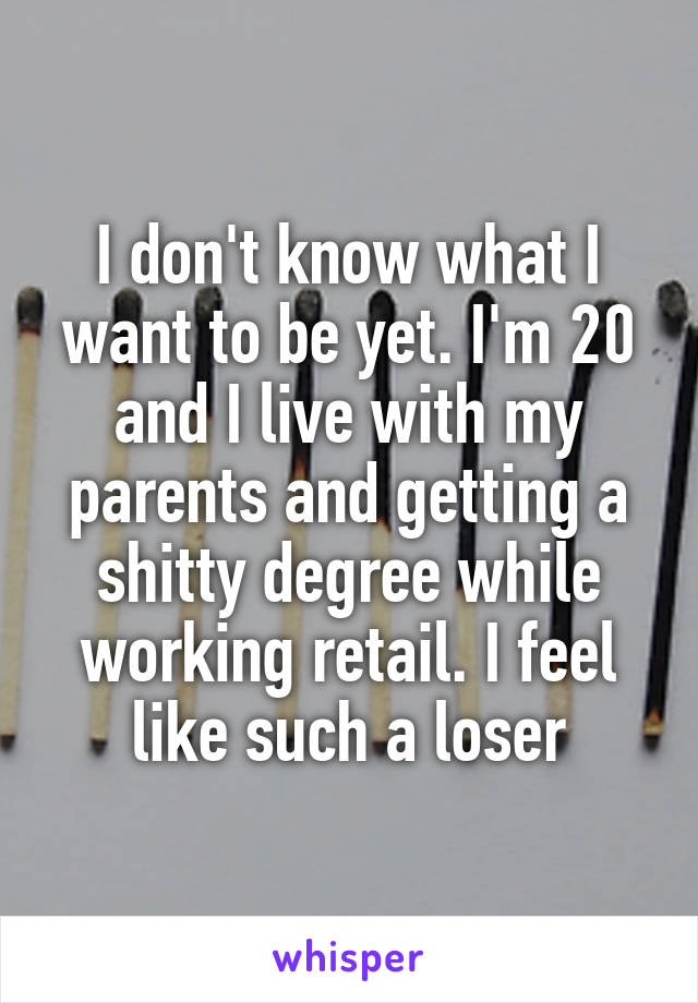 I don't know what I want to be yet. I'm 20 and I live with my parents and getting a shitty degree while working retail. I feel like such a loser