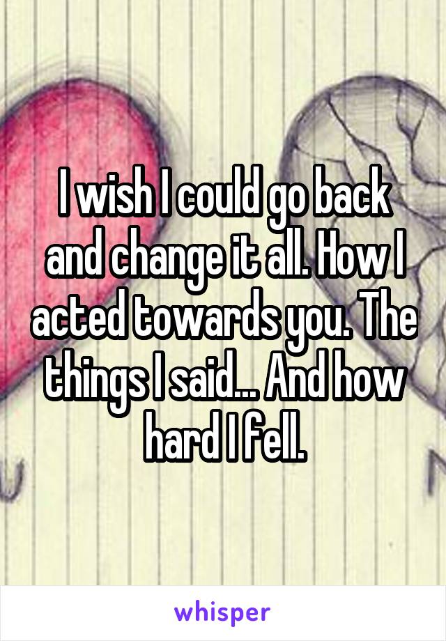 I wish I could go back and change it all. How I acted towards you. The things I said... And how hard I fell.