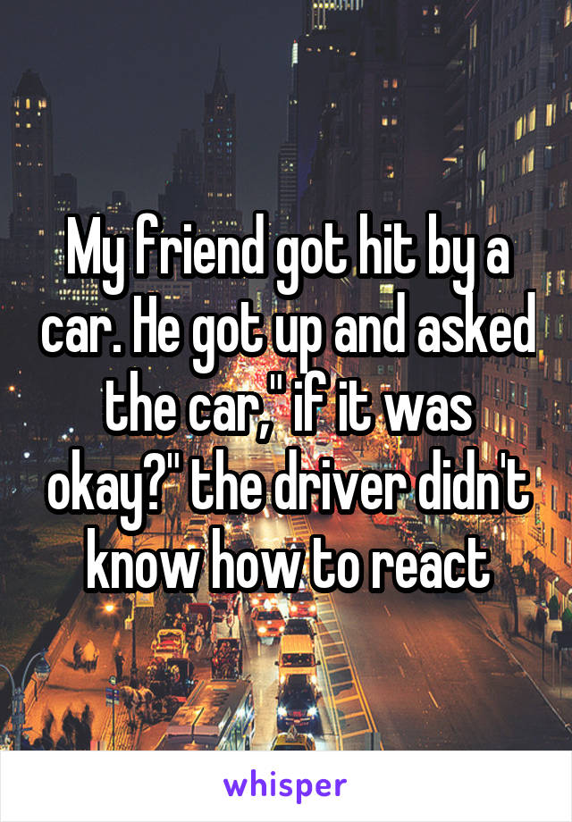 My friend got hit by a car. He got up and asked the car," if it was okay?" the driver didn't know how to react