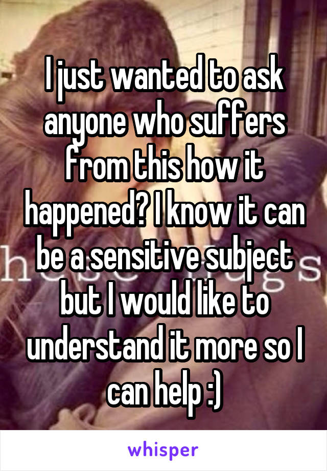 I just wanted to ask anyone who suffers from this how it happened? I know it can be a sensitive subject but I would like to understand it more so I can help :)