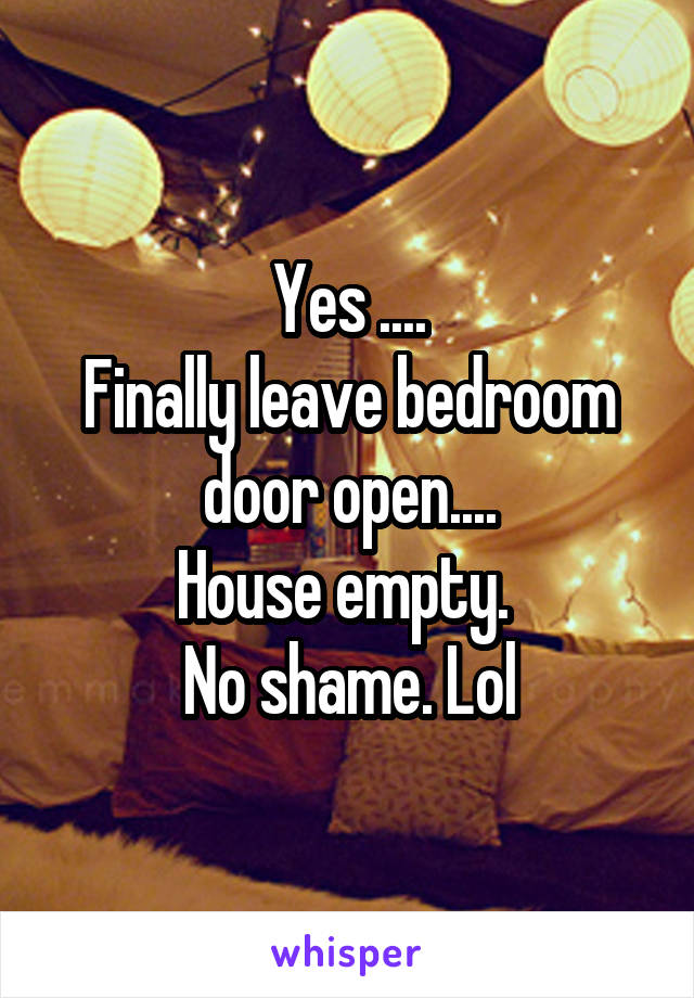 Yes ....
Finally leave bedroom door open....
House empty. 
No shame. Lol