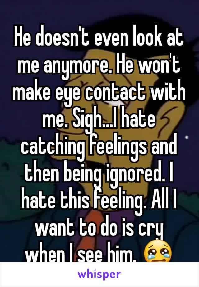 He doesn't even look at me anymore. He won't make eye contact with me. Sigh...I hate catching feelings and then being ignored. I hate this feeling. All I want to do is cry when I see him. 😢